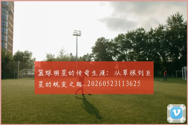 篮球明星的传奇生涯:从草根到巨星的蜕变之路_20260523113625