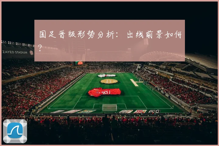 国足晋级形势分析:出线前景如何?