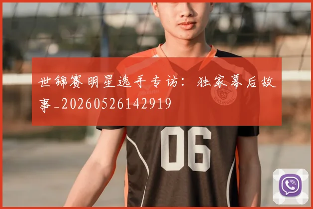 世锦赛明星选手专访：独家幕后故事_20260526142919