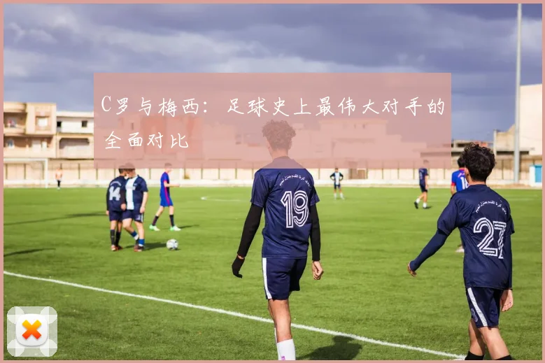 C罗与梅西:足球史上最伟大对手的全面对比