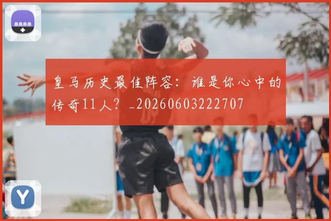 皇马历史最佳阵容：谁是你心中的传奇11人？_20260603222707