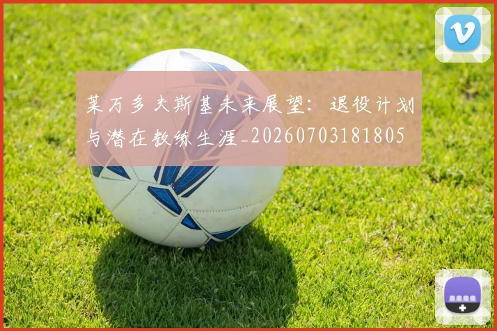 莱万多夫斯基未来展望:退役计划与潜在教练生涯_20260703181805