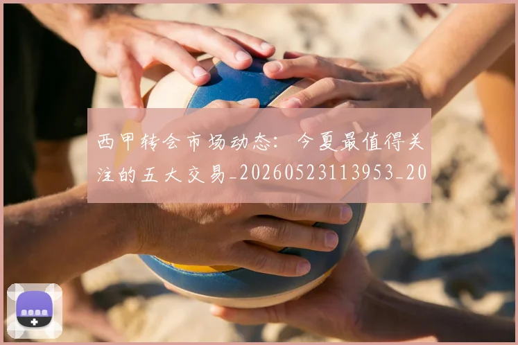 西甲转会市场动态：今夏最值得关注的五大交易_20260523113953_20260703181933