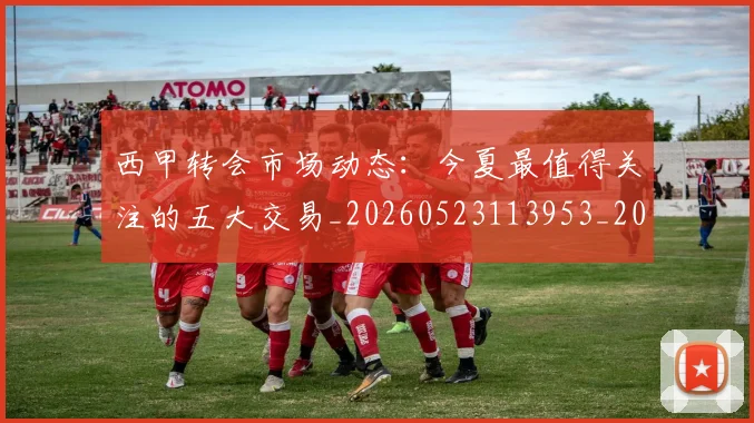 西甲转会市场动态:今夏最值得关注的五大交易_20260523113953_20260703181933