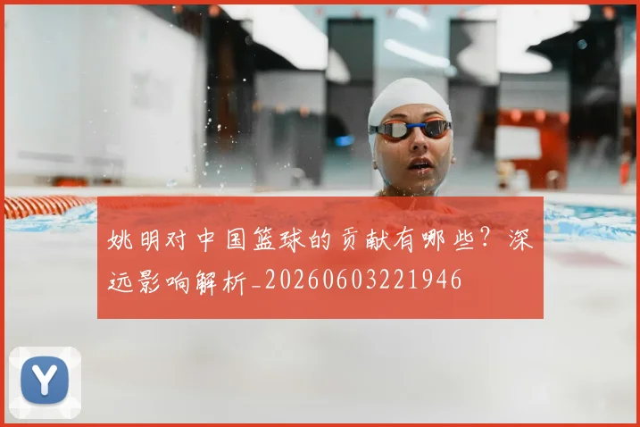 姚明对中国篮球的贡献有哪些?深远影响解析_20260603221946