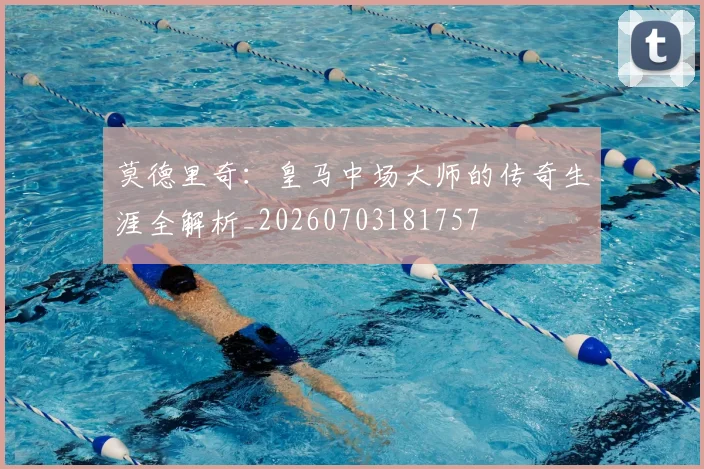 莫德里奇：皇马中场大师的传奇生涯全解析_20260703181757