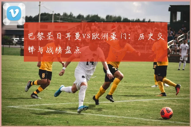 巴黎圣日耳曼vs欧洲豪门:历史交锋与战绩盘点