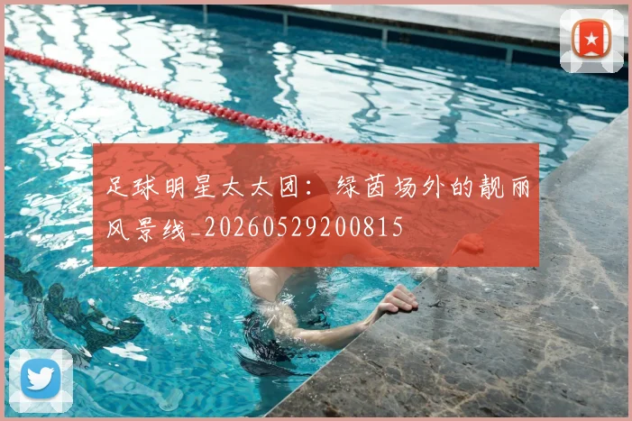 足球明星太太团:绿茵场外的靓丽风景线_20260529200815