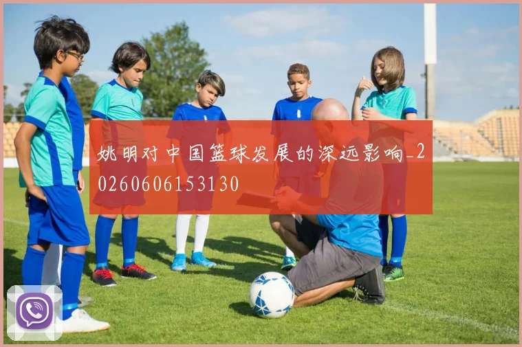 姚明对中国篮球发展的深远影响_20260606153130