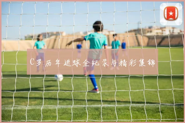 C罗历年进球全纪录与精彩集锦