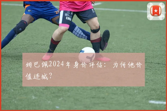 姆巴佩2024年身价评估：为何他价值连城？