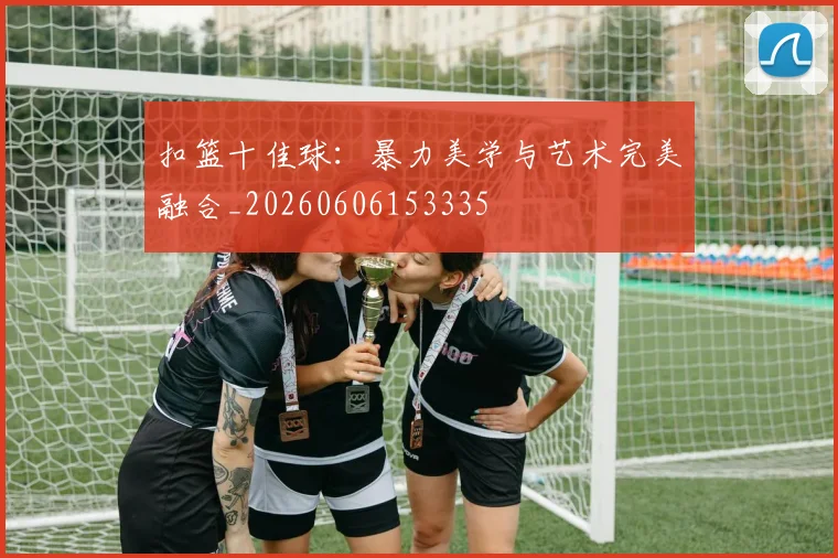 扣篮十佳球:暴力美学与艺术完美融合_20260606153335