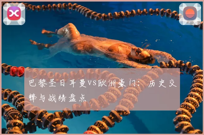 巴黎圣日耳曼vs欧洲豪门：历史交锋与战绩盘点