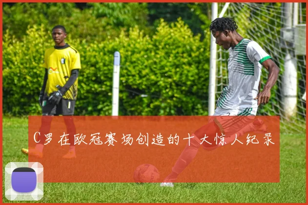 C罗在欧冠赛场创造的十大惊人纪录