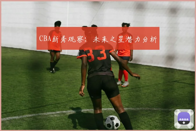 CBA新秀观察:未来之星潜力分析
