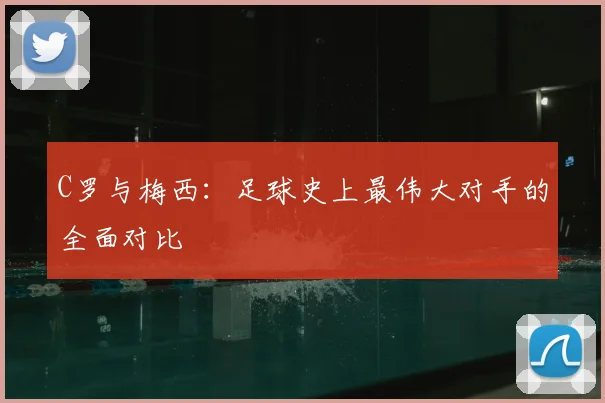 C罗与梅西：足球史上最伟大对手的全面对比